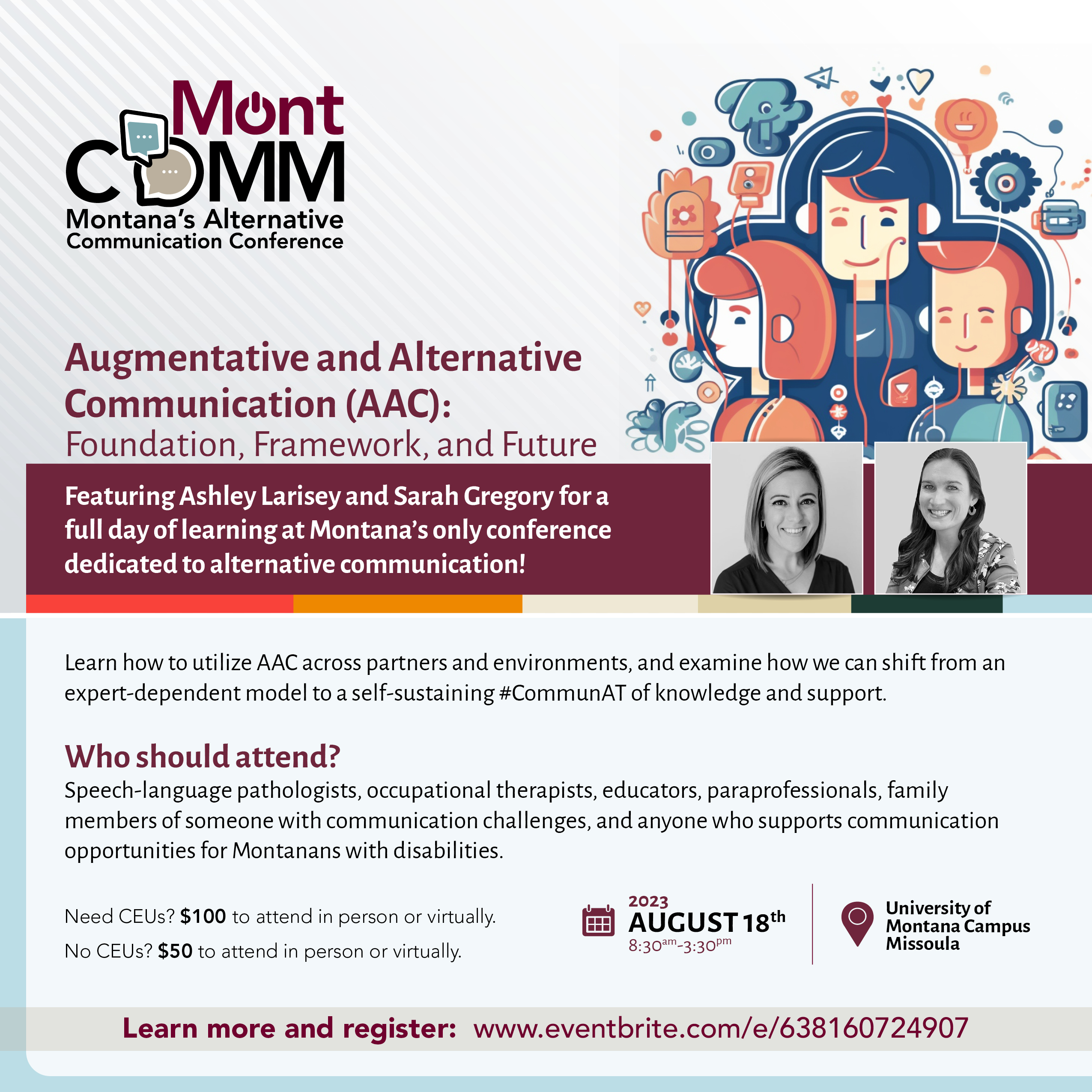 MontCOMM logo. Augmentative and Alternative Communication (AAC): Foundation, Framework, and Future. Featuring AAC experts Ashley Larisey and Sarah Gregory for a full day of learning. August 18th, 8:30 am to 3:30 pm, online or in-person in Missoula on the UM campus. OPI, ASHA, and MOTA credits pending. SLPs, OTs, educators, direct support staff, and families are all welcome. SEssions for those fairly new to alternative communciation and those who are more fluent as well. $100 if you need CEUS, $50 if you don't. Write shawna.hanson@mso.umt.edu with questions.