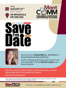 Image of a Save the Date with MontCOMM's logo: Presuming confidence, supporting success. There is a head shot of Rachael Langley, a smiling blonde woman. August 15th, 8:30-4:00 in Missoula or online. Don't miss out on MontCOMM '25, MonTECH's 7th annual communication conference. We'll be celebrating all things communication and welcoming AAC rockstar Rachael Langley as our featured speaker. SLPs, OTs, educators, Direct-support, and family members: save the date and get ready to be refueled and inspired! Session info coming soon. AAC is Augmentative and alternative communication, using apps, devices, gestures, vocalizations, and other methods when someone is unable to speak or struggles to speak. MT-AT.org. montech@mso.umt.edu. (406) 243-4531
