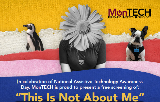 Woman's face is obscured by a giant daisy. A penguin stands to her right, a Boston Terrier sits alertly at her left. Text reads, In celebration of National Assistive Technology Awareness Day, MonTECH is proud to present a free screening of This Is Not About Me.